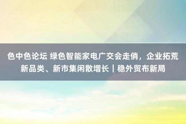 色中色论坛 绿色智能家电广交会走俏，企业拓荒新品类、新市集闲散增长｜稳外贸布新局