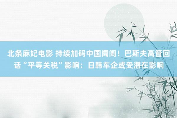 北条麻妃电影 持续加码中国阛阓！巴斯夫高管回话“平等关税”影响：日韩车企或受潜在影响