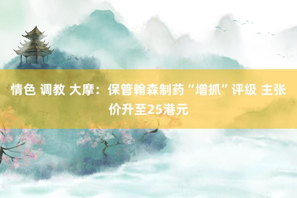 情色 调教 大摩：保管翰森制药“增抓”评级 主张价升至25港元