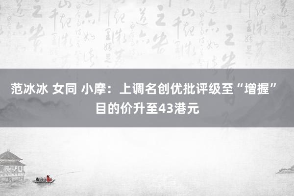 范冰冰 女同 小摩：上调名创优批评级至“增握” 目的价升至43港元