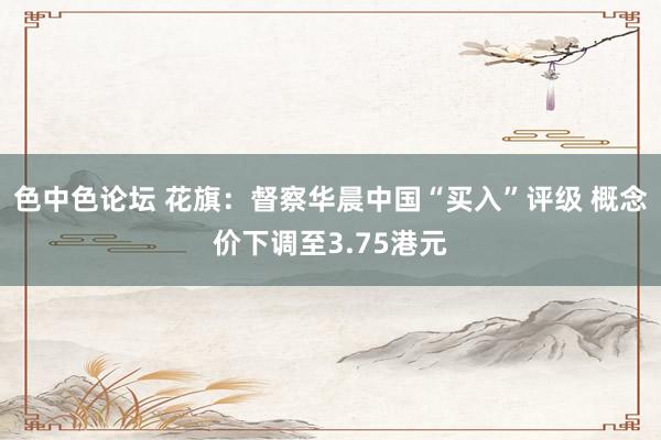 色中色论坛 花旗：督察华晨中国“买入”评级 概念价下调至3.75港元