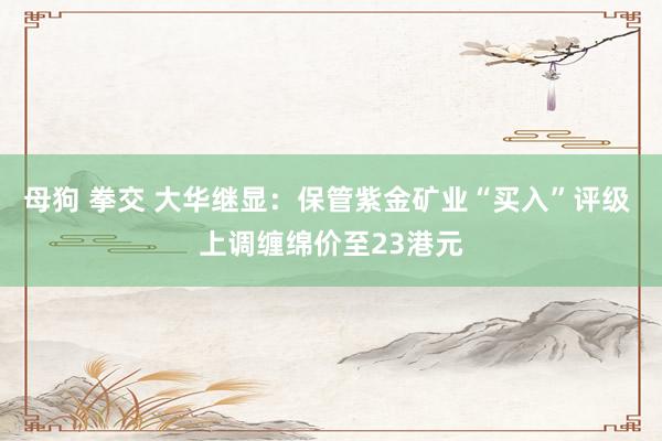 母狗 拳交 大华继显：保管紫金矿业“买入”评级 上调缠绵价至23港元