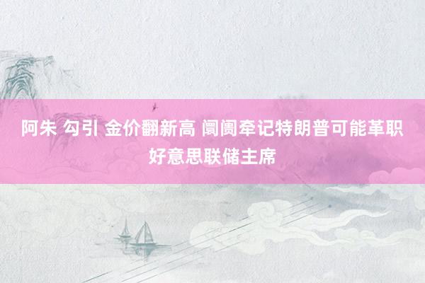 阿朱 勾引 金价翻新高 阛阓牵记特朗普可能革职好意思联储主席