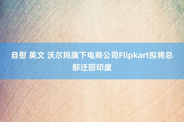 自慰 英文 沃尔玛旗下电商公司Flipkart拟将总部迁回印度