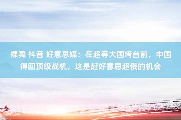裸舞 抖音 好意思媒：在超等大国垮台前，中国得回顶级战机，这是赶好意思超俄的机会