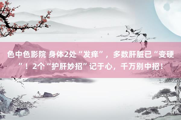色中色影院 身体2处“发痒”，多数肝脏已“变硬”！2个“护肝妙招”记于心，千万别中招！