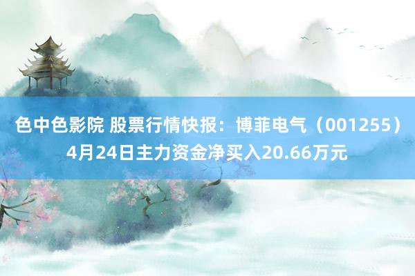色中色影院 股票行情快报：博菲电气（001255）4月24日主力资金净买入20.66万元