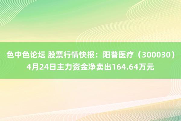 色中色论坛 股票行情快报：阳普医疗（300030）4月24日主力资金净卖出164.64万元