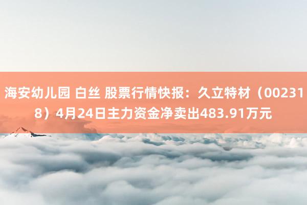 海安幼儿园 白丝 股票行情快报：久立特材（002318）4月24日主力资金净卖出483.91万元