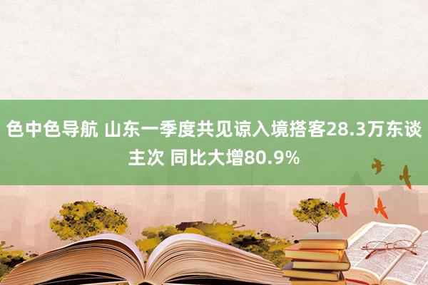 色中色导航 山东一季度共见谅入境搭客28.3万东谈主次 同比大增80.9%