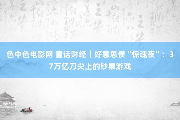 色中色电影网 童话财经｜好意思债“惊魂夜”：37万亿刀尖上的钞票游戏