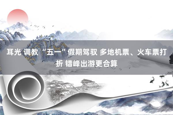 耳光 调教 “五一”假期驾驭 多地机票、火车票打折 错峰出游更合算