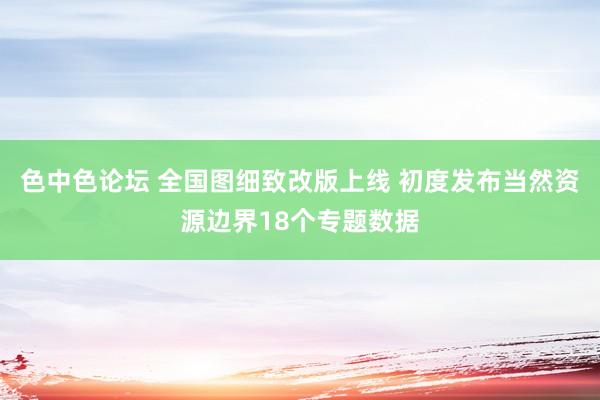 色中色论坛 全国图细致改版上线 初度发布当然资源边界18个专题数据
