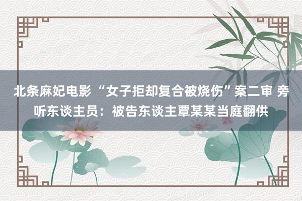 北条麻妃电影 “女子拒却复合被烧伤”案二审 旁听东谈主员：被告东谈主覃某某当庭翻供