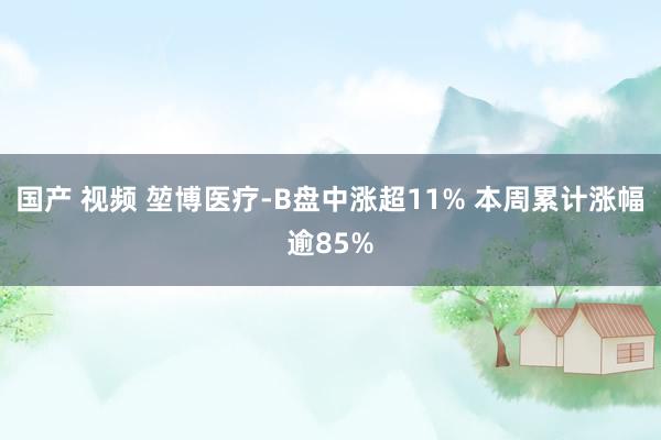 国产 视频 堃博医疗-B盘中涨超11% 本周累计涨幅逾85%