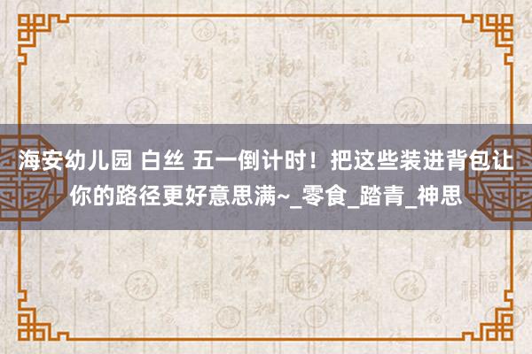 海安幼儿园 白丝 五一倒计时！把这些装进背包让你的路径更好意思满~_零食_踏青_神思