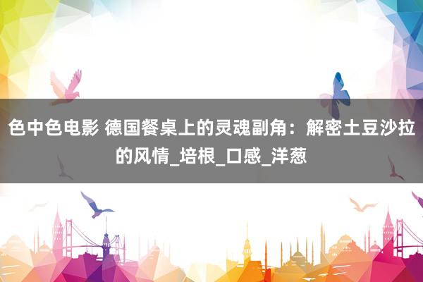 色中色电影 德国餐桌上的灵魂副角：解密土豆沙拉的风情_培根_口感_洋葱