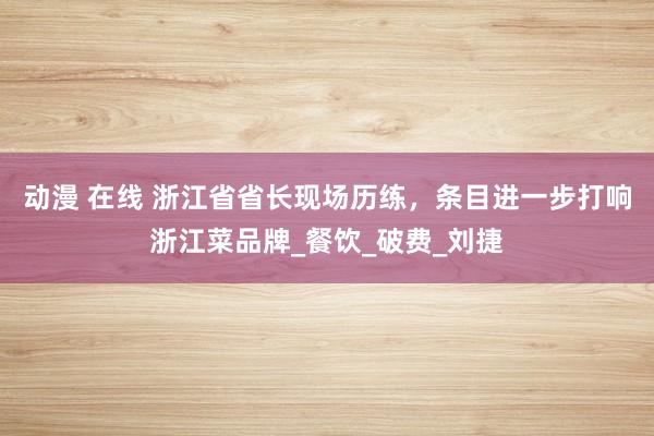 动漫 在线 浙江省省长现场历练，条目进一步打响浙江菜品牌_餐饮_破费_刘捷