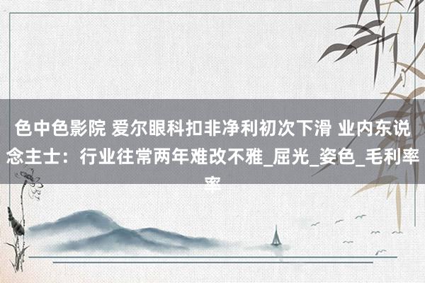 色中色影院 爱尔眼科扣非净利初次下滑 业内东说念主士：行业往常两年难改不雅_屈光_姿色_毛利率