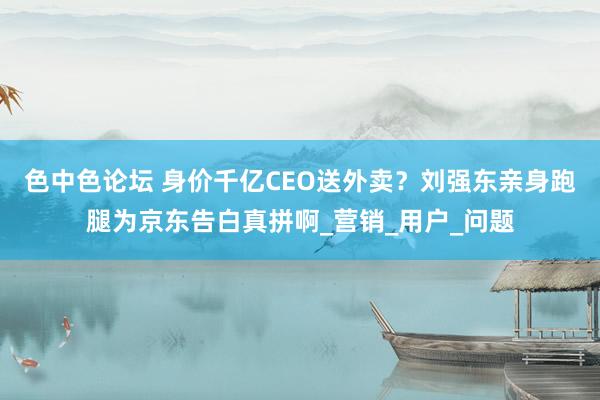 色中色论坛 身价千亿CEO送外卖？刘强东亲身跑腿为京东告白真拼啊_营销_用户_问题