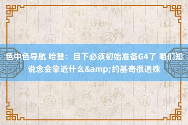 色中色导航 哈登：目下必须初始准备G4了 咱们知说念会靠近什么&约基奇很迥殊