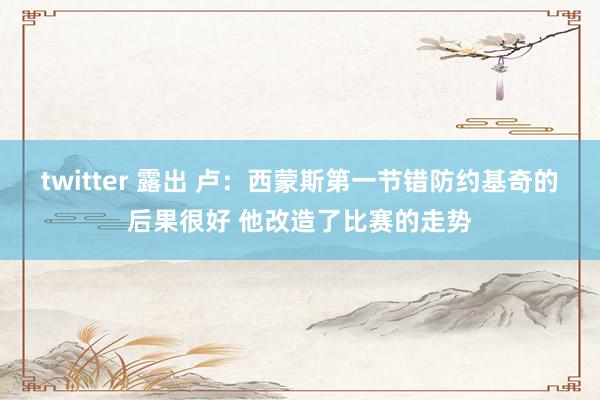 twitter 露出 卢：西蒙斯第一节错防约基奇的后果很好 他改造了比赛的走势