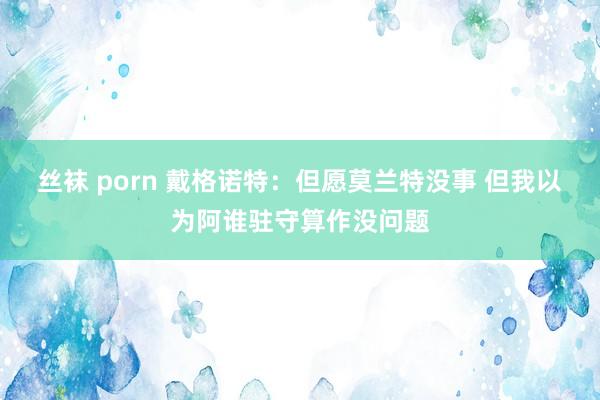 丝袜 porn 戴格诺特：但愿莫兰特没事 但我以为阿谁驻守算作没问题