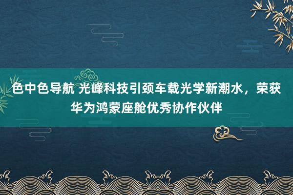 色中色导航 光峰科技引颈车载光学新潮水，荣获华为鸿蒙座舱优秀协作伙伴
