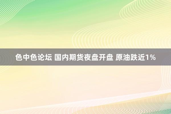 色中色论坛 国内期货夜盘开盘 原油跌近1%