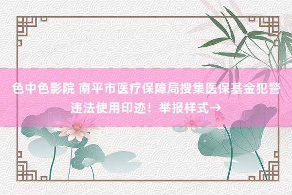 色中色影院 南平市医疗保障局搜集医保基金犯警违法使用印迹！举报样式→