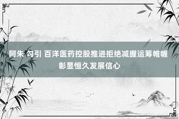 阿朱 勾引 百洋医药控股推进拒绝减握运筹帷幄 彰显恒久发展信心