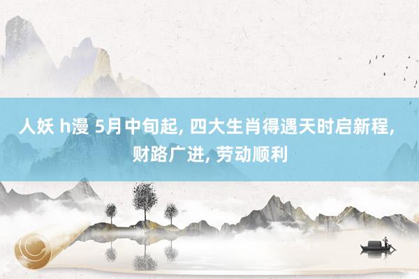 人妖 h漫 5月中旬起, 四大生肖得遇天时启新程, 财路广进, 劳动顺利