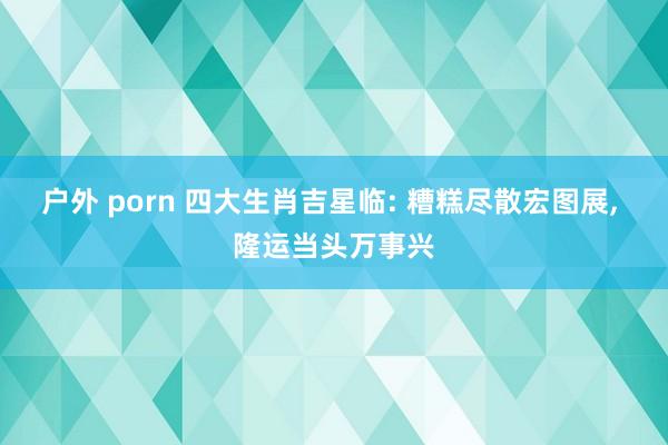 户外 porn 四大生肖吉星临: 糟糕尽散宏图展, 隆运当头万事兴