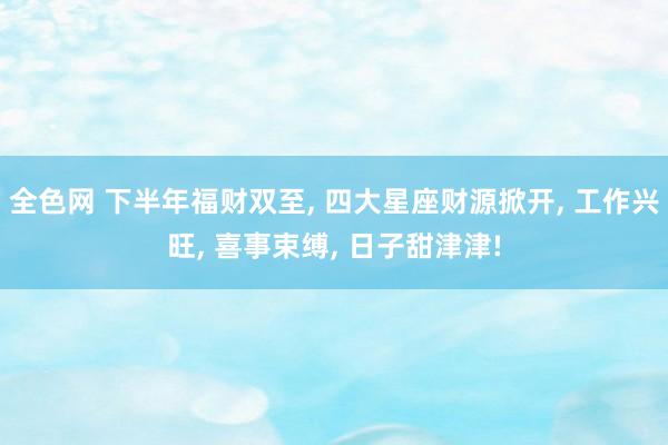 全色网 下半年福财双至, 四大星座财源掀开, 工作兴旺, 喜事束缚, 日子甜津津!