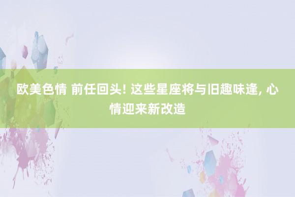 欧美色情 前任回头! 这些星座将与旧趣味逢, 心情迎来新改造