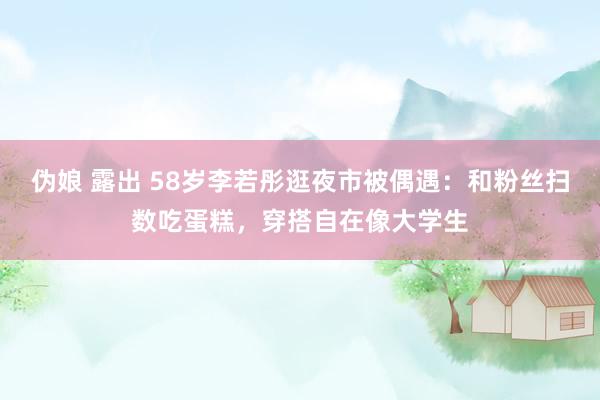 伪娘 露出 58岁李若彤逛夜市被偶遇：和粉丝扫数吃蛋糕，穿搭自在像大学生