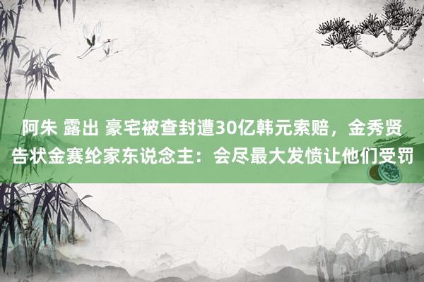 阿朱 露出 豪宅被查封遭30亿韩元索赔，金秀贤告状金赛纶家东说念主：会尽最大发愤让他们受罚
