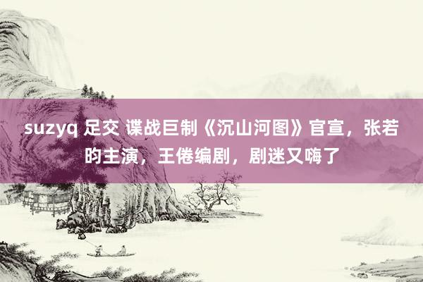 suzyq 足交 谍战巨制《沉山河图》官宣，张若昀主演，王倦编剧，剧迷又嗨了