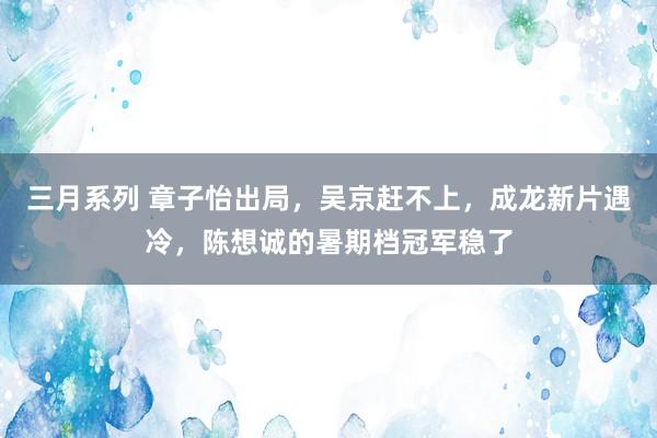 三月系列 章子怡出局，吴京赶不上，成龙新片遇冷，陈想诚的暑期档冠军稳了